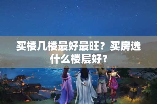 买楼几楼最好最旺？买房选什么楼层好？