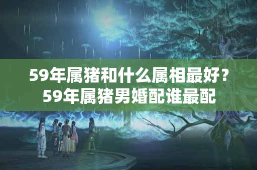 59年属猪和什么属相最好？59年属猪男婚配谁最配