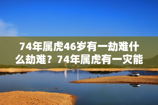 74年属虎46岁有一劫难什么劫难？74年属虎有一灾能不能过去