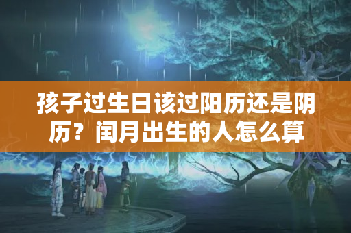 孩子过生日该过阳历还是阴历？闰月出生的人怎么算