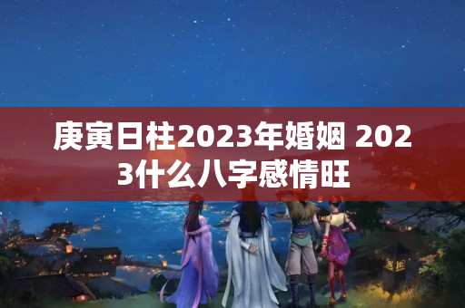 庚寅日柱2023年婚姻 2023什么八字感情旺