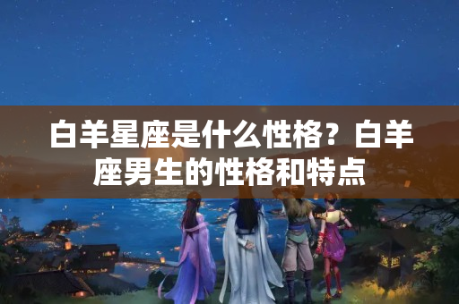 白羊星座是什么性格？白羊座男生的性格和特点