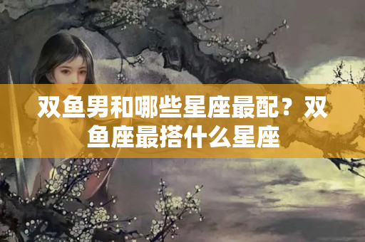 双鱼男和哪些星座最配？双鱼座最搭什么星座