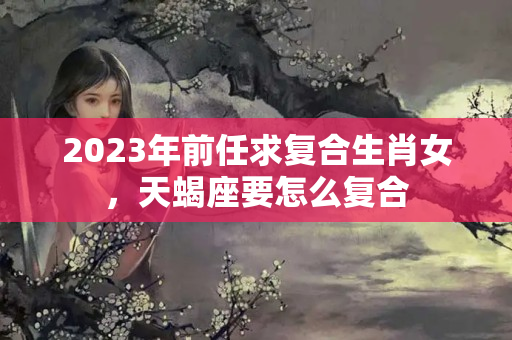 2023年前任求复合生肖女，天蝎座要怎么复合