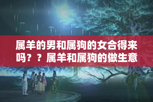 属羊的男和属狗的女合得来吗？？属羊和属狗的做生意合财吗