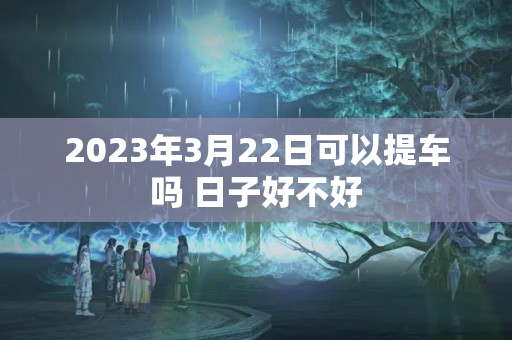 2023年3月22日可以提车吗 日子好不好