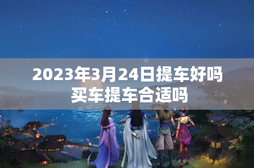 2023年3月24日提车好吗 买车提车合适吗