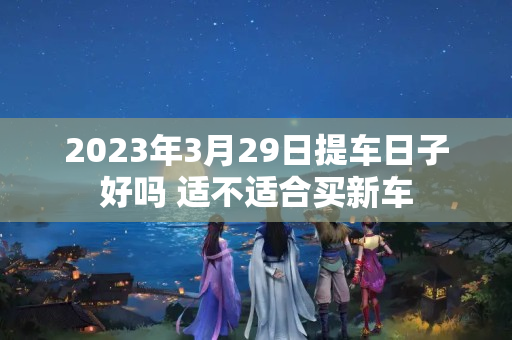 2023年3月29日提车日子好吗 适不适合买新车