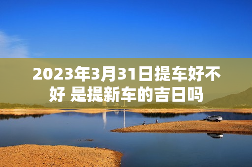 2023年3月31日提车好不好 是提新车的吉日吗