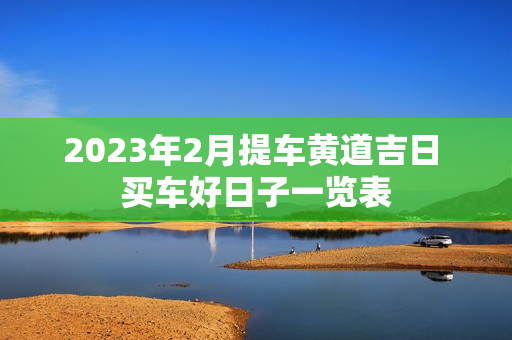 2023年2月提车黄道吉日 买车好日子一览表