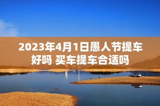 2023年4月1日愚人节提车好吗 买车提车合适吗