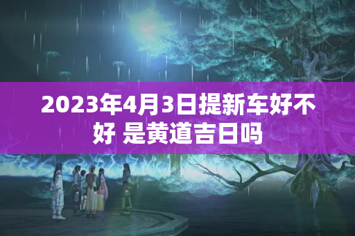 2023年4月3日提新车好不好 是黄道吉日吗