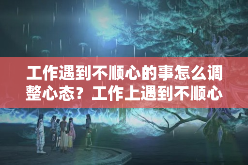 工作遇到不顺心的事怎么调整心态？工作上遇到不顺心如何调整心态