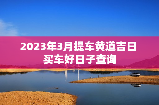 2023年3月提车黄道吉日 买车好日子查询