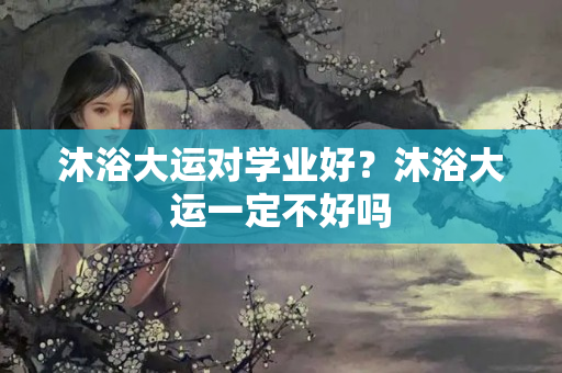 沐浴大运对学业好？沐浴大运一定不好吗