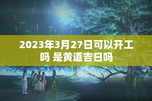 2023年3月27日可以开工吗 是黄道吉日吗