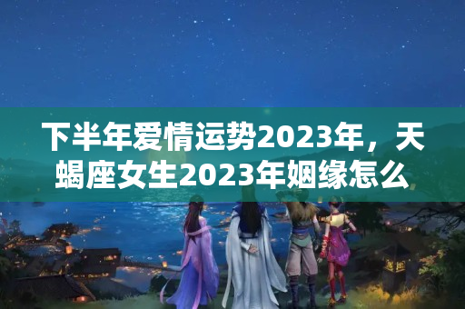 下半年爱情运势2023年，天蝎座女生2023年姻缘怎么样