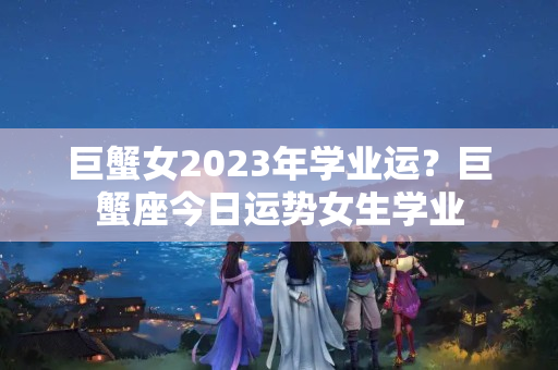 巨蟹女2023年学业运？巨蟹座今日运势女生学业