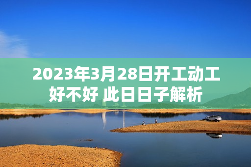 2023年3月28日开工动工好不好 此日日子解析