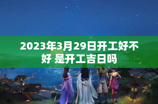 2023年3月29日开工好不好 是开工吉日吗