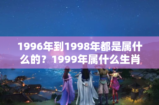 1996年到1998年都是属什么的？1999年属什么生肖属相什么命