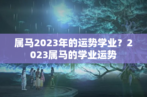 属马2023年的运势学业？2023属马的学业运势