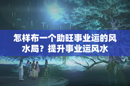 怎样布一个助旺事业运的风水局？提升事业运风水