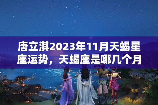 唐立淇2023年11月天蝎星座运势，天蝎座是哪几个月出生的