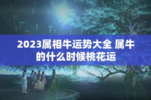 2023属相牛运势大全 属牛的什么时候桃花运