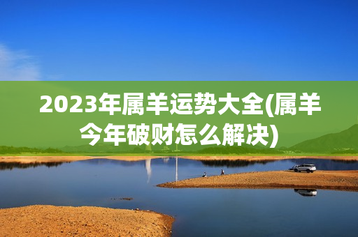 2023年属羊运势大全(属羊今年破财怎么解决)