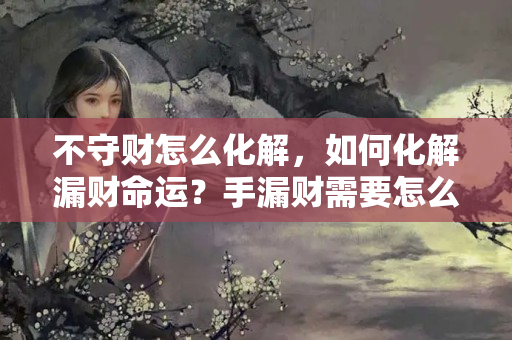 不守财怎么化解，如何化解漏财命运？手漏财需要怎么补救