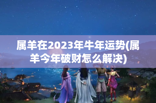 属羊在2023年牛年运势(属羊今年破财怎么解决)