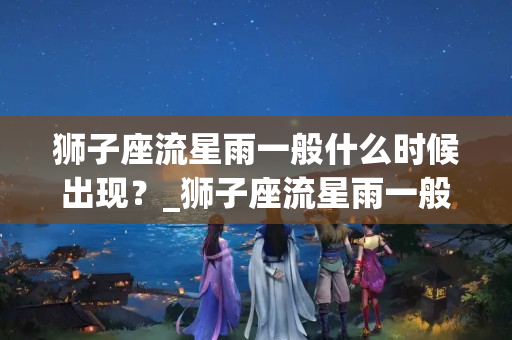 狮子座流星雨一般什么时候出现？_狮子座流星雨一般出现在什么时间？