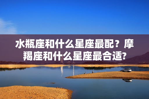 水瓶座和什么星座最配？摩羯座和什么星座最合适?