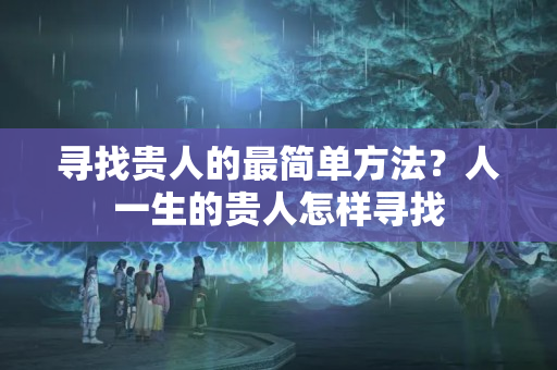 寻找贵人的最简单方法？人一生的贵人怎样寻找