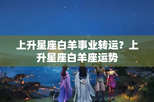 上升星座白羊事业转运？上升星座白羊座运势