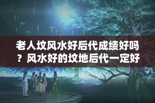 老人坟风水好后代成绩好吗？风水好的坟地后代一定好吗