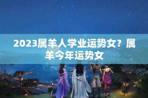 2023属羊人学业运势女？属羊今年运势女