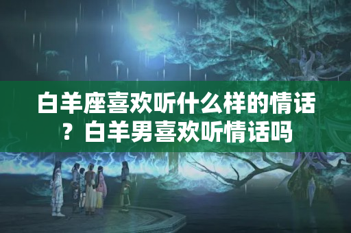 白羊座喜欢听什么样的情话？白羊男喜欢听情话吗