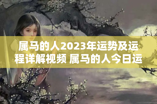 属马的人2023年运势及运程详解视频 属马的人今日运势怎么样