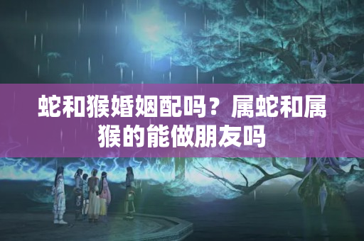 蛇和猴婚姻配吗？属蛇和属猴的能做朋友吗