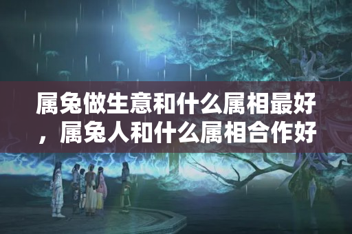 属兔做生意和什么属相最好，属兔人和什么属相合作好呢？属兔适合做什么投资