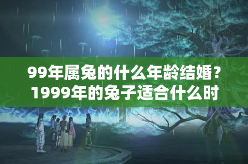 99年属兔的什么年龄结婚？1999年的兔子适合什么时候结婚