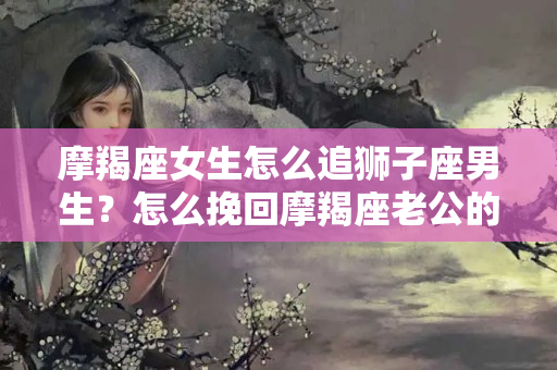 摩羯座女生怎么追狮子座男生？怎么挽回摩羯座老公的离婚的心