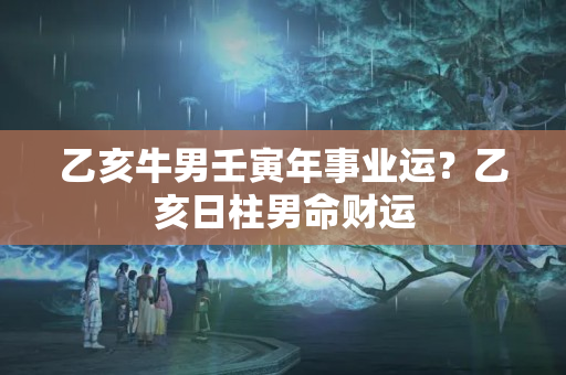 乙亥牛男壬寅年事业运？乙亥日柱男命财运