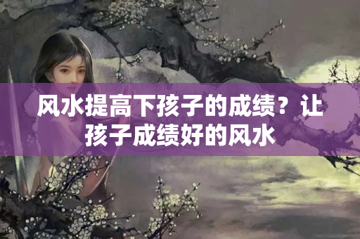 风水提高下孩子的成绩？让孩子成绩好的风水