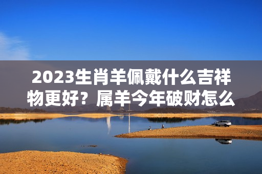 2023生肖羊佩戴什么吉祥物更好？属羊今年破财怎么解决