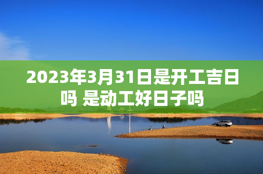 2023年3月31日是开工吉日吗 是动工好日子吗