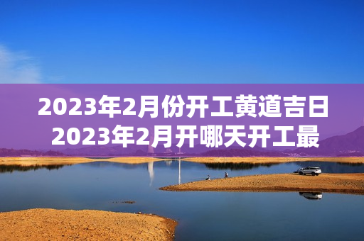 2023年2月份开工黄道吉日 2023年2月开哪天开工最吉利