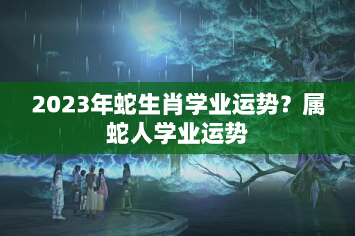 2023年蛇生肖学业运势？属蛇人学业运势